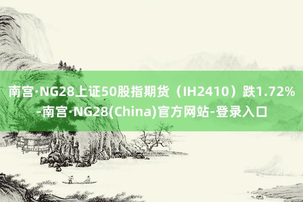 南宫·NG28上证50股指期货(IH2410)跌1.72%-南宫·NG28(China)官方网站-登录入口