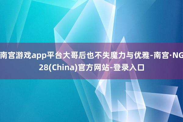 南宫游戏app平台大哥后也不失魔力与优雅-南宫·NG28(China)官方网站-登录入口