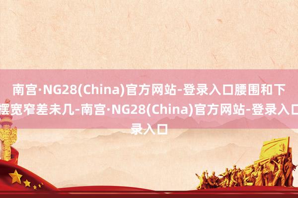 南宫·NG28(China)官方网站-登录入口腰围和下摆宽窄差未几-南宫·NG28(China)官方网站-登录入口