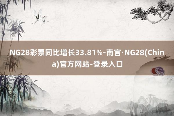 NG28彩票同比增长33.81%-南宫·NG28(China)官方网站-登录入口