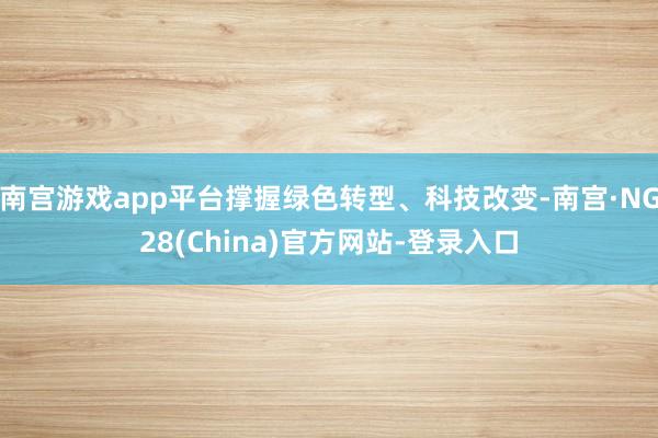 南宫游戏app平台撑握绿色转型、科技改变-南宫·NG28(China)官方网站-登录入口