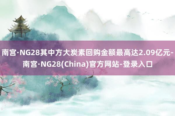 南宫·NG28其中方大炭素回购金额最高达2.09亿元-南宫·NG28(China)官方网站-登录入口
