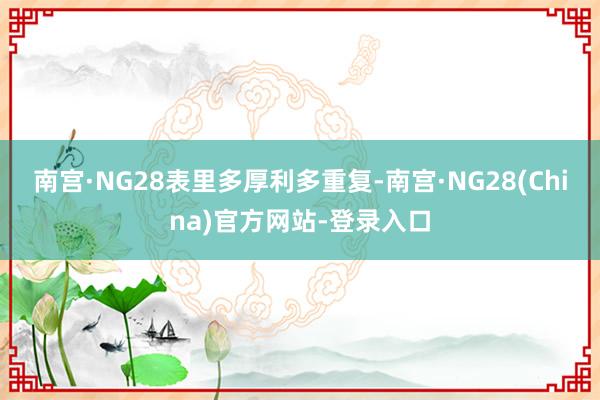 南宫·NG28　　表里多厚利多重复-南宫·NG28(China)官方网站-登录入口