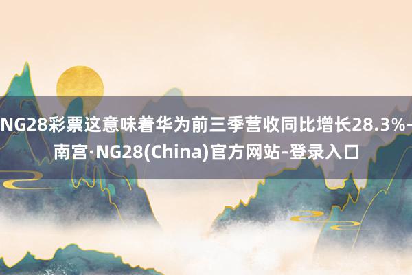 NG28彩票这意味着华为前三季营收同比增长28.3%-南宫·NG28(China)官方网站-登录入口