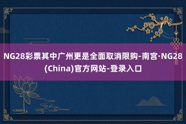 NG28彩票其中广州更是全面取消限购-南宫·NG28(China)官方网站-登录入口