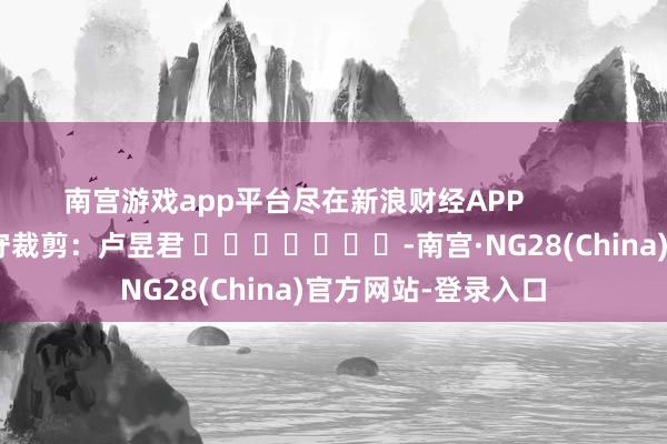 南宫游戏app平台尽在新浪财经APP            						职守裁剪：卢昱君 							-南宫·NG28(China)官方网站-登录入口