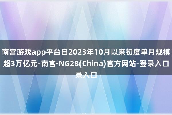 南宫游戏app平台自2023年10月以来初度单月规模超3万亿元-南宫·NG28(China)官方网站-登录入口