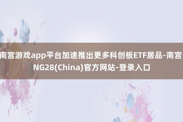 南宫游戏app平台加速推出更多科创板ETF居品-南宫·NG28(China)官方网站-登录入口