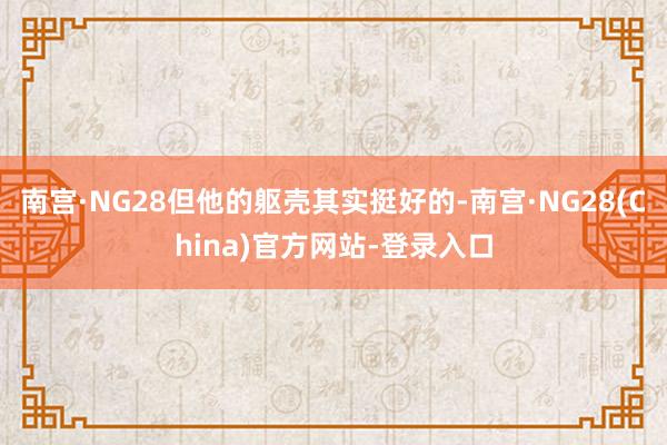 南宫·NG28但他的躯壳其实挺好的-南宫·NG28(China)官方网站-登录入口