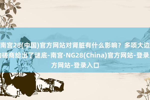 南宫28(中国)官方网站对肾脏有什么影响？多项大边界的磋商给出了谜底-南宫·NG28(China)官方网站-登录入口