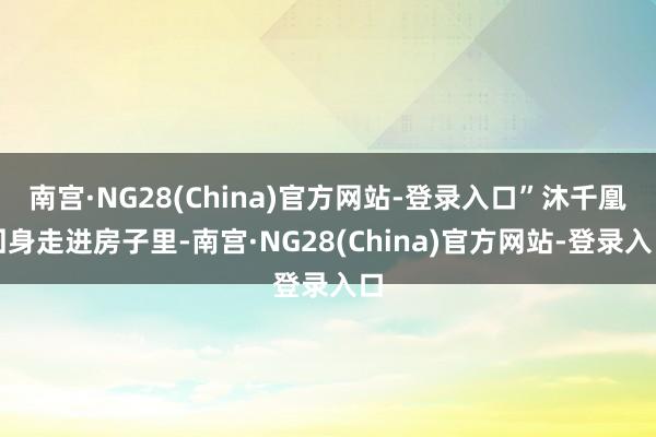 南宫·NG28(China)官方网站-登录入口”沐千凰回身走进房子里-南宫·NG28(China)官方网站-登录入口