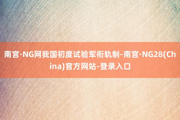 南宫·NG网我国初度试验军衔轨制-南宫·NG28(China)官方网站-登录入口