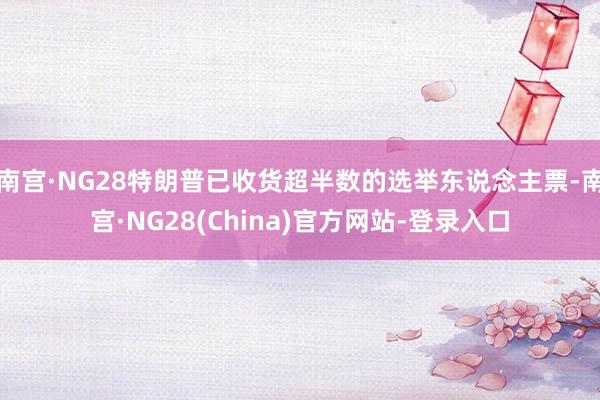 南宫·NG28特朗普已收货超半数的选举东说念主票-南宫·NG28(China)官方网站-登录入口