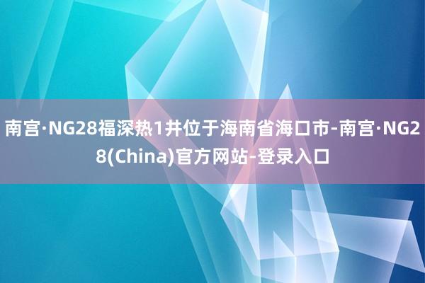 南宫·NG28福深热1井位于海南省海口市-南宫·NG28(China)官方网站-登录入口