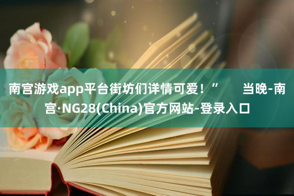 南宫游戏app平台街坊们详情可爱！”      当晚-南宫·NG28(China)官方网站-登录入口