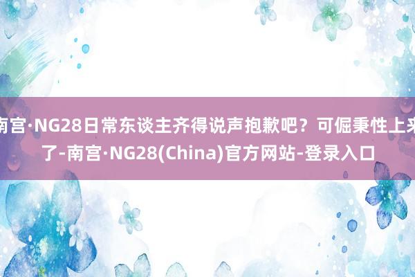 南宫·NG28日常东谈主齐得说声抱歉吧？可倔秉性上来了-南宫·NG28(China)官方网站-登录入口