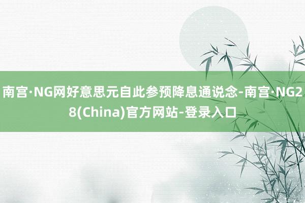 南宫·NG网好意思元自此参预降息通说念-南宫·NG28(China)官方网站-登录入口