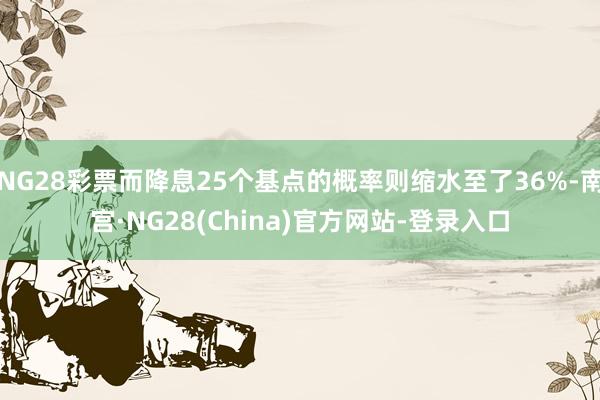 NG28彩票而降息25个基点的概率则缩水至了36%-南宫·NG28(China)官方网站-登录入口