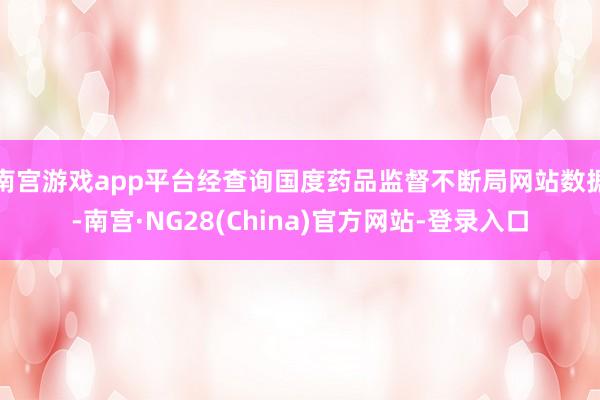 南宫游戏app平台经查询国度药品监督不断局网站数据-南宫·NG28(China)官方网站-登录入口