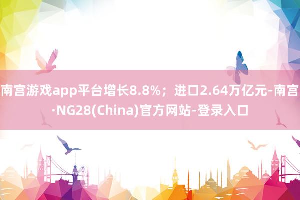 南宫游戏app平台增长8.8%；进口2.64万亿元-南宫·NG28(China)官方网站-登录入口