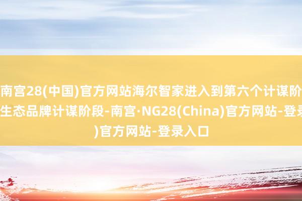 南宫28(中国)官方网站海尔智家进入到第六个计谋阶段——生态品牌计谋阶段-南宫·NG28(China)官方网站-登录入口