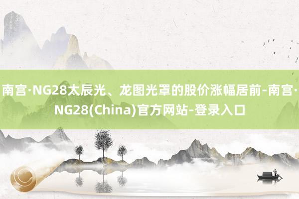 南宫·NG28太辰光、龙图光罩的股价涨幅居前-南宫·NG28(China)官方网站-登录入口