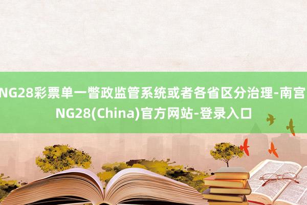 NG28彩票单一瞥政监管系统或者各省区分治理-南宫·NG28(China)官方网站-登录入口