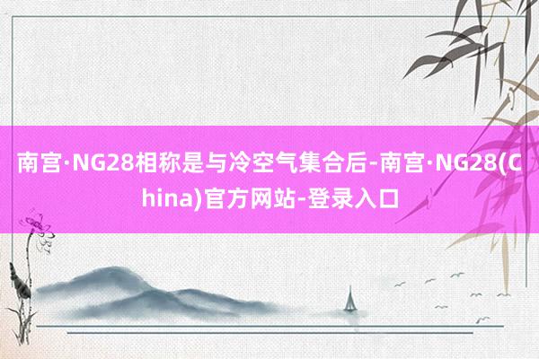 南宫·NG28相称是与冷空气集合后-南宫·NG28(China)官方网站-登录入口