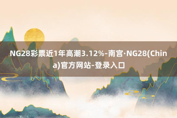 NG28彩票近1年高潮3.12%-南宫·NG28(China)官方网站-登录入口