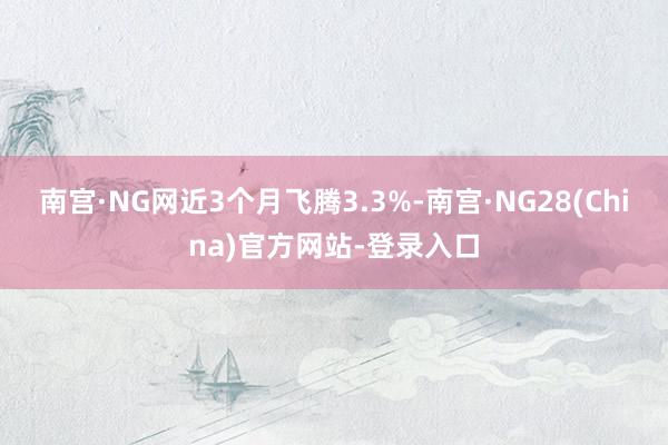 南宫·NG网近3个月飞腾3.3%-南宫·NG28(China)官方网站-登录入口