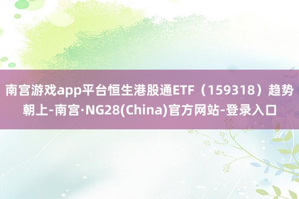 南宫游戏app平台恒生港股通ETF（159318）趋势朝上-南宫·NG28(China)官方网站-登录入口