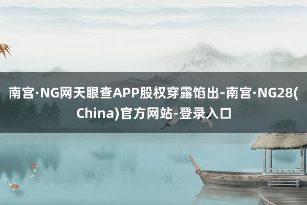 南宫·NG网天眼查APP股权穿露馅出-南宫·NG28(China)官方网站-登录入口