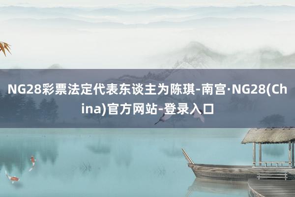NG28彩票法定代表东谈主为陈琪-南宫·NG28(China)官方网站-登录入口