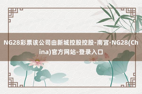 NG28彩票该公司由新城控股控股-南宫·NG28(China)官方网站-登录入口