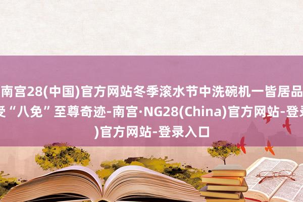 南宫28(中国)官方网站冬季滚水节中洗碗机一皆居品均享受“八免”至尊奇迹-南宫·NG28(China)官方网站-登录入口