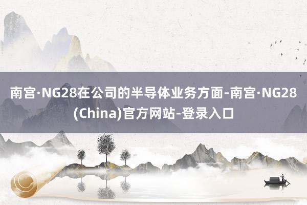 南宫·NG28　　在公司的半导体业务方面-南宫·NG28(China)官方网站-登录入口