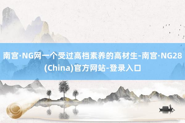 南宫·NG网一个受过高档素养的高材生-南宫·NG28(China)官方网站-登录入口