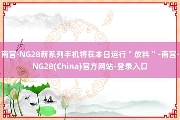 南宫·NG28新系列手机将在本日运行＂放料＂-南宫·NG28(China)官方网站-登录入口