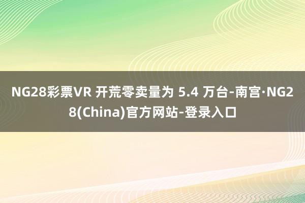 NG28彩票VR 开荒零卖量为 5.4 万台-南宫·NG28(China)官方网站-登录入口