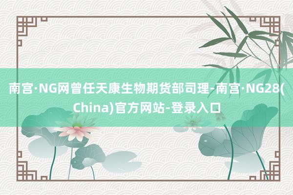 南宫·NG网曾任天康生物期货部司理-南宫·NG28(China)官方网站-登录入口