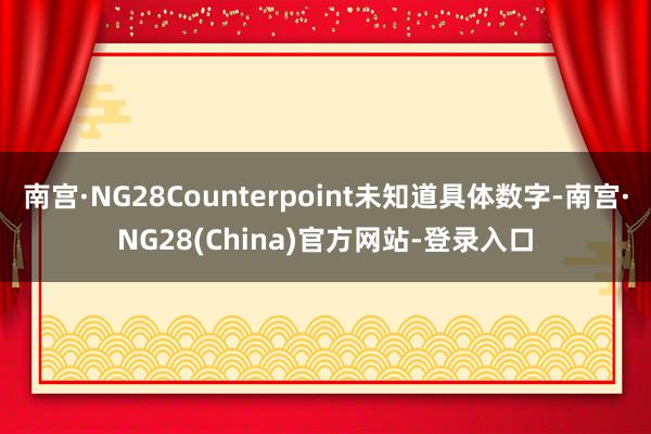 南宫·NG28Counterpoint未知道具体数字-南宫·NG28(China)官方网站-登录入口