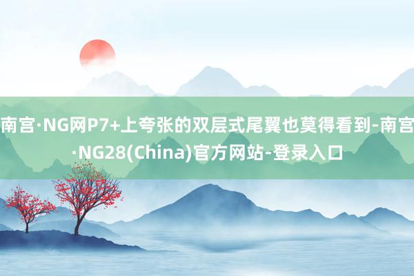 南宫·NG网P7+上夸张的双层式尾翼也莫得看到-南宫·NG28(China)官方网站-登录入口