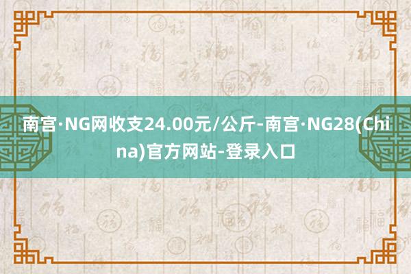 南宫·NG网收支24.00元/公斤-南宫·NG28(China)官方网站-登录入口