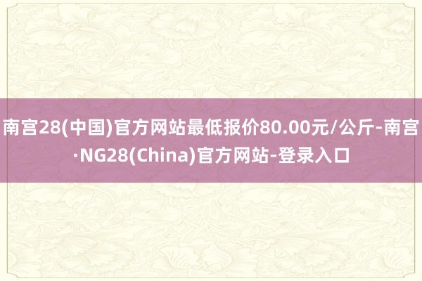 南宫28(中国)官方网站最低报价80.00元/公斤-南宫·NG28(China)官方网站-登录入口