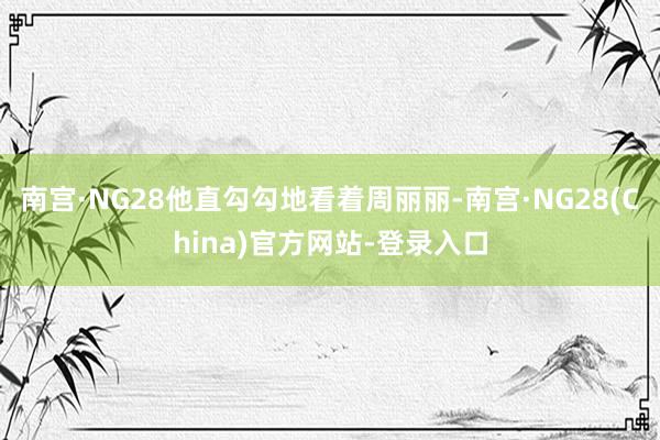 南宫·NG28他直勾勾地看着周丽丽-南宫·NG28(China)官方网站-登录入口