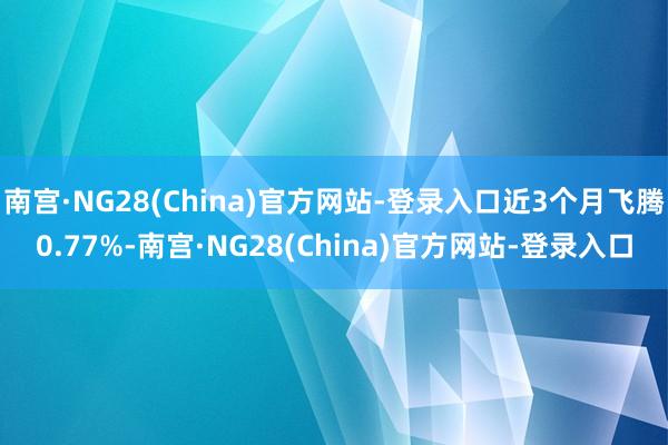 南宫·NG28(China)官方网站-登录入口近3个月飞腾0.77%-南宫·NG28(China)官方网站-登录入口