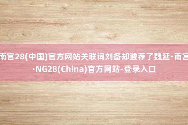 南宫28(中国)官方网站关联词刘备却遴荐了魏延-南宫·NG28(China)官方网站-登录入口