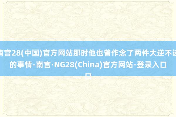 南宫28(中国)官方网站那时他也曾作念了两件大逆不谈的事情-南宫·NG28(China)官方网站-登录入口