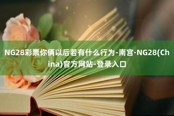 NG28彩票你俩以后若有什么行为-南宫·NG28(China)官方网站-登录入口