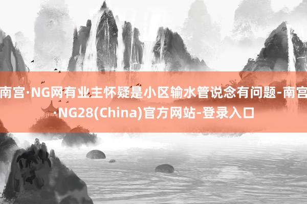 南宫·NG网 有业主怀疑是小区输水管说念有问题-南宫·NG28(China)官方网站-登录入口
